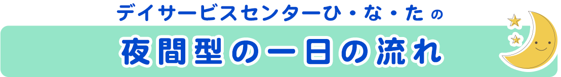 デイサービスセンターひ・な・たの 夜間型の一日の流れ