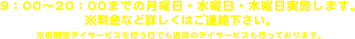 9：00〜20：00までの月曜日・水曜日・木曜日実施します。※料金など詳しくはご連絡下さい。※夜間型デイサービスを行う日でも通常のデイサービスも行っております。